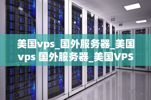美国vps_国外服务器_美国vps 国外服务器_美国VPS与国外服务器的选择与应用