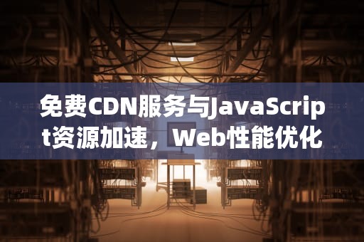 免费CDN服务与JavaScript资源加速，Web性能优化利器，wordpress免费cdn
