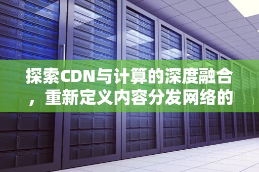 探索CDN与计算的深度融合，重新定义内容分发网络的未来，cdn算法