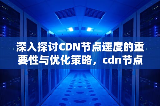 深入探讨CDN节点速度的重要性与优化策略，cdn节点加速