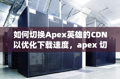如何切换Apex英雄的CDN以优化下载速度，apex 切换武器