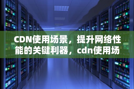 CDN使用场景，提升网络性能的关键利器，cdn使用场景