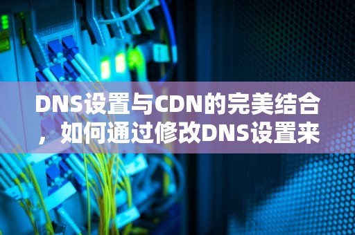 DNS设置与CDN的完美结合，如何通过修改DNS设置来套用CDN，通用DNS设置