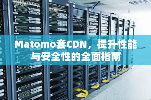 Matomo套CDN，提升性能与安全性的全面指南