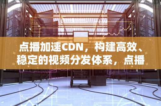 点播加速CDN，构建高效、稳定的视频分发体系，点播加速器