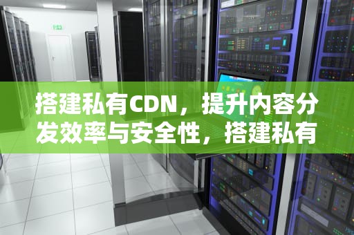 搭建私有CDN，提升内容分发效率与安全性，搭建私有云的5大主流方案