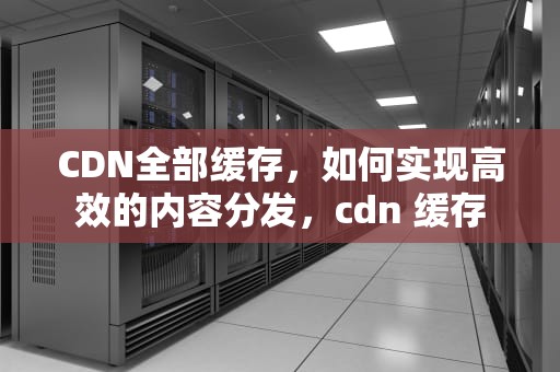 CDN全部缓存，如何实现高效的内容分发，cdn 缓存