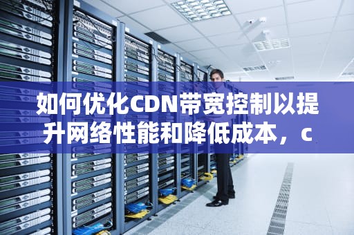 如何优化CDN带宽控制以提升网络性能和降低成本，cdn 带宽