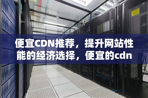 便宜CDN推荐，提升网站性能的经济选择，便宜的cdn