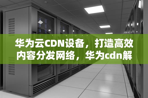 华为云CDN设备，打造高效内容分发网络，华为cdn解决方案