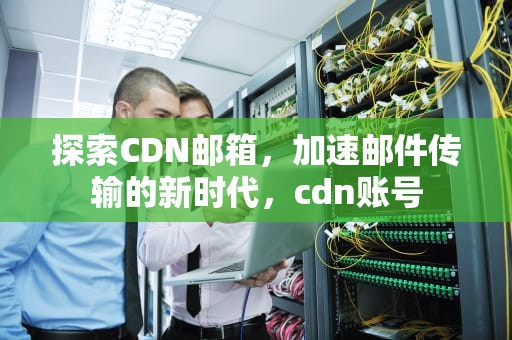 探索CDN邮箱，加速邮件传输的新时代，cdn账号