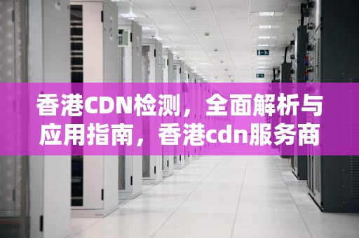 香港CDN检测，全面解析与应用指南，香港cdn服务商