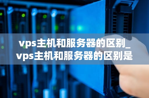 vps主机和服务器的区别_vps主机和服务器的区别是什么_深入理解VPS主机和服务器的区别