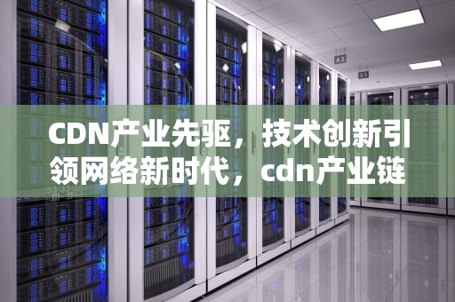CDN产业先驱，技术创新引领网络新时代，cdn产业链