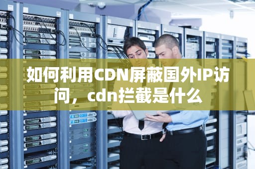 如何利用CDN屏蔽国外IP访问，cdn拦截是什么