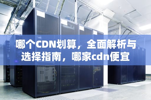 哪个CDN划算，全面解析与选择指南，哪家cdn便宜