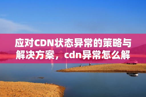 应对CDN状态异常的策略与解决方案，cdn异常怎么解决