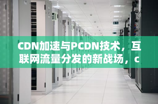 CDN加速与PCDN技术，互联网流量分发的新战场，cclc羊毛认证