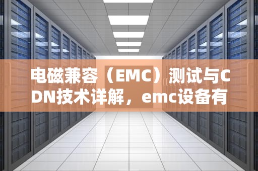 电磁兼容（EMC）测试与CDN技术详解，emc设备有哪些