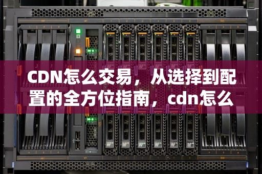 CDN怎么交易，从选择到配置的全方位指南，cdn怎么交易