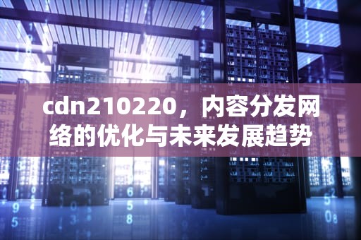 cdn210220，内容分发网络的优化与未来发展趋势