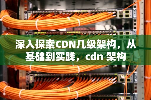 深入探索CDN几级架构，从基础到实践，cdn 架构