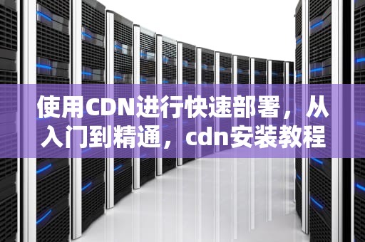 使用CDN进行快速部署，从入门到精通，cdn安装教程