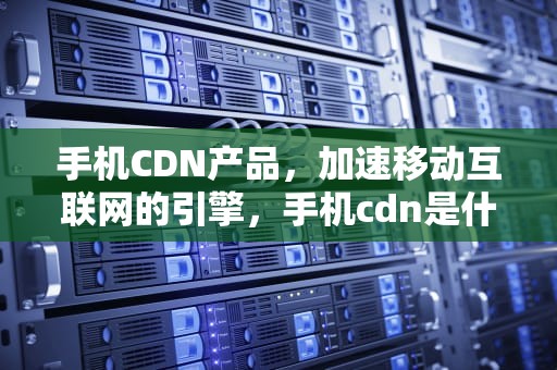 手机CDN产品，加速移动互联网的引擎，手机cdn是什么