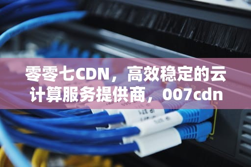 零零七CDN，高效稳定的云计算服务提供商，007cdn购买