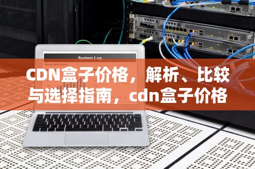 CDN盒子价格，解析、比较与选择指南，cdn盒子价格表2023最新版