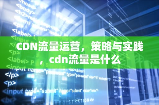 CDN流量运营，策略与实践，cdn流量是什么