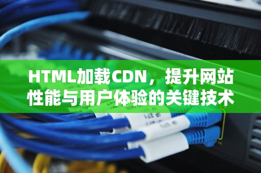 HTML加载CDN，提升网站性能与用户体验的关键技术，HTML加载不出图片怎么解决