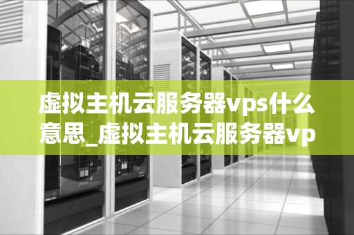 虚拟主机云服务器vps什么意思_虚拟主机云服务器vps什么意思呀_虚拟主机、云服务器与VPS的解析和应用