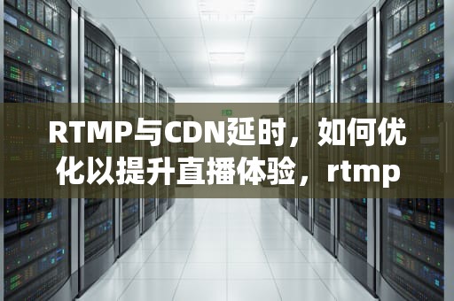 RTMP与CDN延时，如何优化以提升直播体验，rtmp延迟