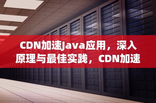 CDN加速Java应用，深入原理与最佳实践，CDN加速器是什么