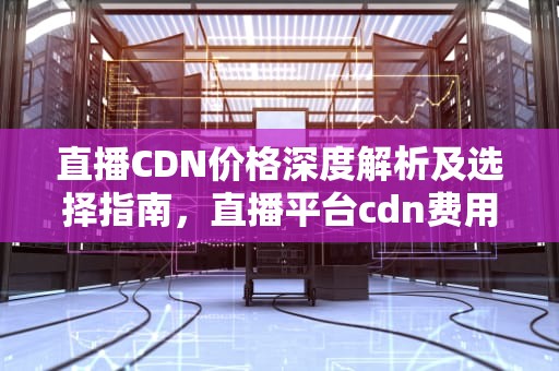 直播CDN价格深度解析及选择指南，直播平台cdn费用