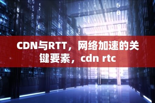 CDN与RTT，网络加速的关键要素，cdn rtc