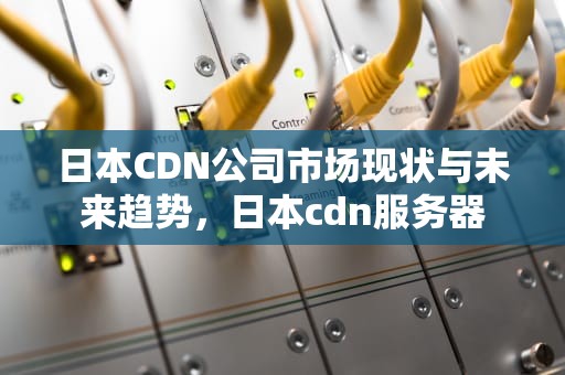 日本CDN公司市场现状与未来趋势，日本cdn服务器