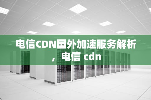 电信CDN国外加速服务解析，电信 cdn