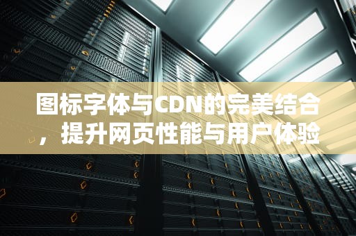 图标字体与CDN的完美结合，提升网页性能与用户体验，icon图标教程