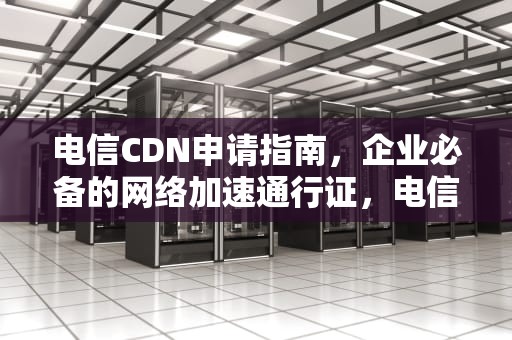 电信CDN申请指南，企业必备的网络加速通行证，电信 cdn