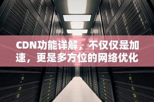 CDN功能详解，不仅仅是加速，更是多方位的网络优化，cdn的功能有哪些