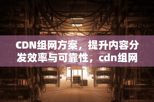 CDN组网方案，提升内容分发效率与可靠性，cdn组网网络架构