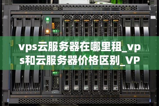 vps云服务器在哪里租_vps和云服务器价格区别_VPS云服务器租赁的全面指南