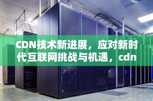 CDN技术新进展，应对新时代互联网挑战与机遇，cdn使用场景