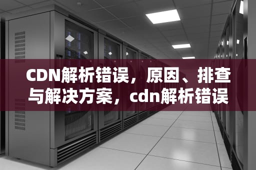 CDN解析错误，原因、排查与解决方案，cdn解析错误怎么办