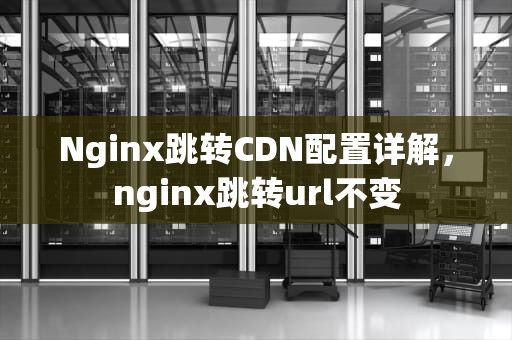 Nginx跳转CDN配置详解，nginx跳转url不变