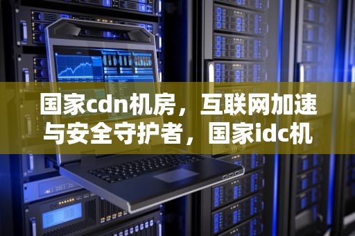 国家cdn机房，互联网加速与安全守护者，国家idc机房