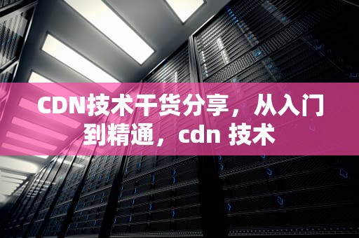 CDN技术干货分享，从入门到精通，cdn 技术