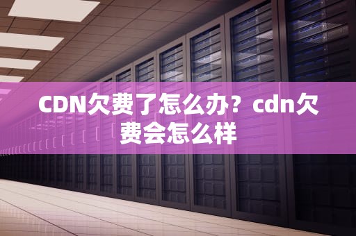 CDN欠费了怎么办？cdn欠费会怎么样